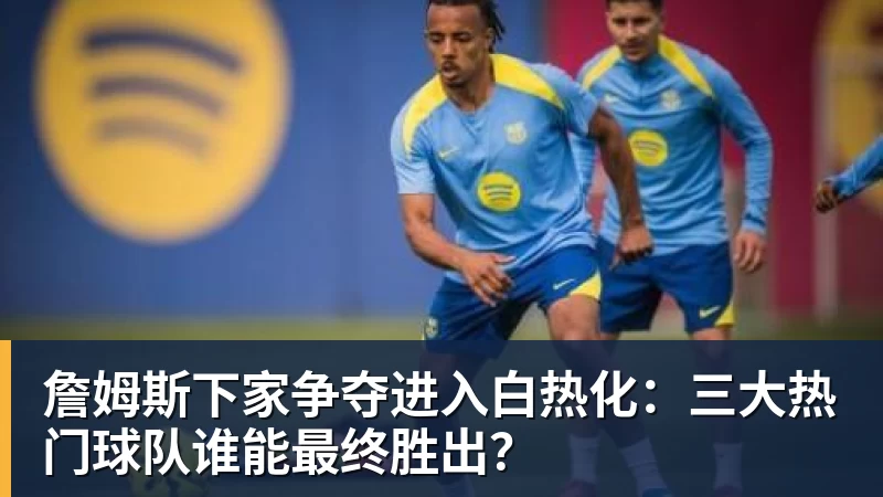 华体会体育詹姆斯下家争夺进入白热化：三大热门球队谁能最终胜出？
