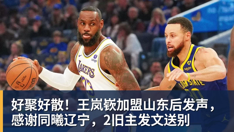 华体会体育好聚好散！王岚嵚加盟山东后发声，感谢同曦辽宁，2旧主发文送别