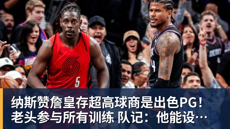 纳斯赞詹皇存超高球商是出色PG！老头参与所有训练 队记：他能设计战术
